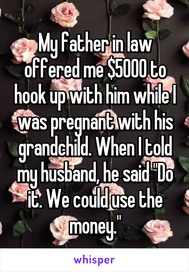 My father in law offered me $5000 to hook up with him while I was pregnant with his grandchild. When I told my husband, he said "Do it. We could use the money."