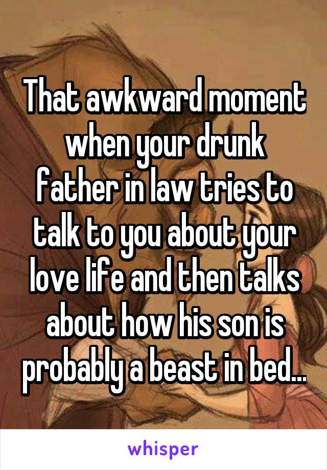 That awkward moment when your drunk father in law tries to talk to you about your love life and then talks about how his son is probably a beast in bed...