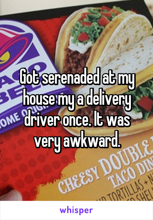 Got serenaded at my house my a delivery driver once. It was very awkward.