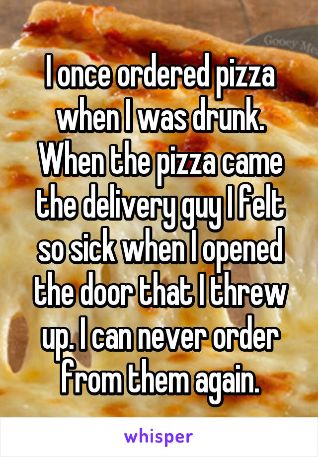 I once ordered pizza when I was drunk. When the pizza came the delivery guy I felt so sick when I opened the door that I threw up. I can never order from them again.