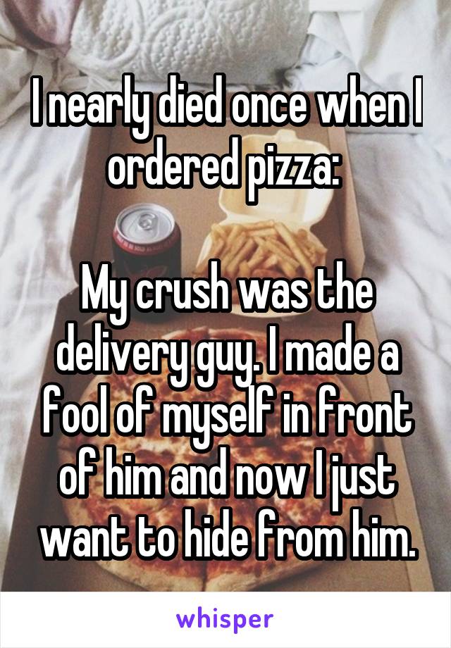 I nearly died once when I ordered pizza: 

My crush was the delivery guy. I made a fool of myself in front of him and now I just want to hide from him.
