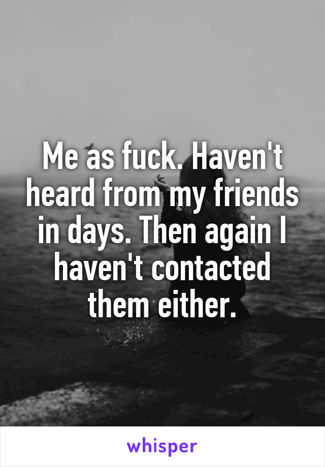 Me as fuck. Haven't heard from my friends in days. Then again I haven't contacted them either.