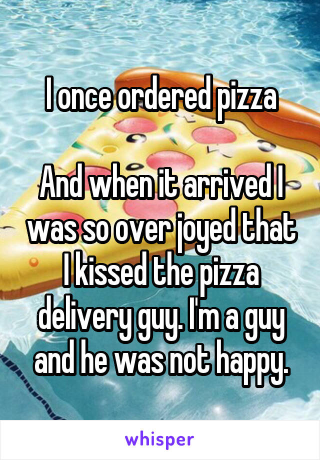 I once ordered pizza

And when it arrived I was so over joyed that I kissed the pizza delivery guy. I'm a guy and he was not happy.