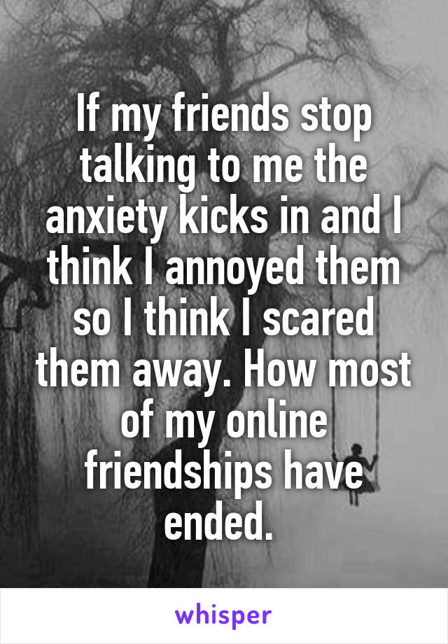 If my friends stop talking to me the anxiety kicks in and I think I annoyed them so I think I scared them away. How most of my online friendships have ended. 