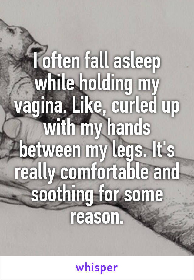 I often fall asleep while holding my vagina. Like, curled up with my hands between my legs. It's really comfortable and soothing for some reason.