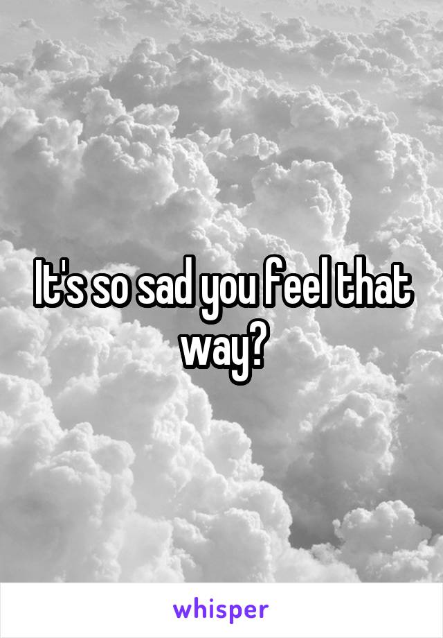 It's so sad you feel that way?