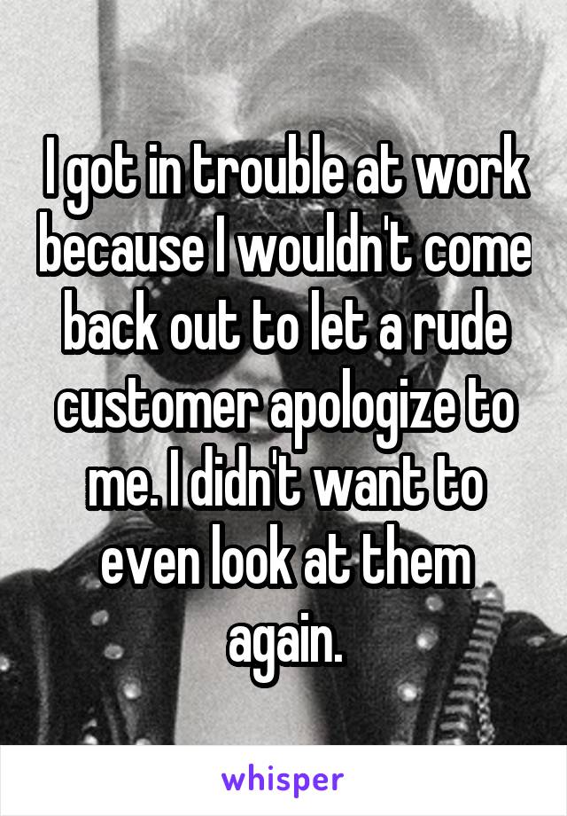 I got in trouble at work because I wouldn't come back out to let a rude customer apologize to me. I didn't want to even look at them again.