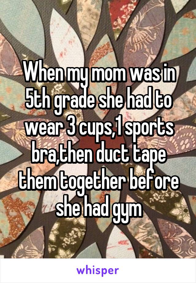 When my mom was in 5th grade she had to wear 3 cups,1 sports bra,then duct tape them together before she had gym