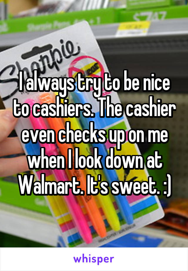 I always try to be nice to cashiers. The cashier even checks up on me when I look down at Walmart. It's sweet. :)