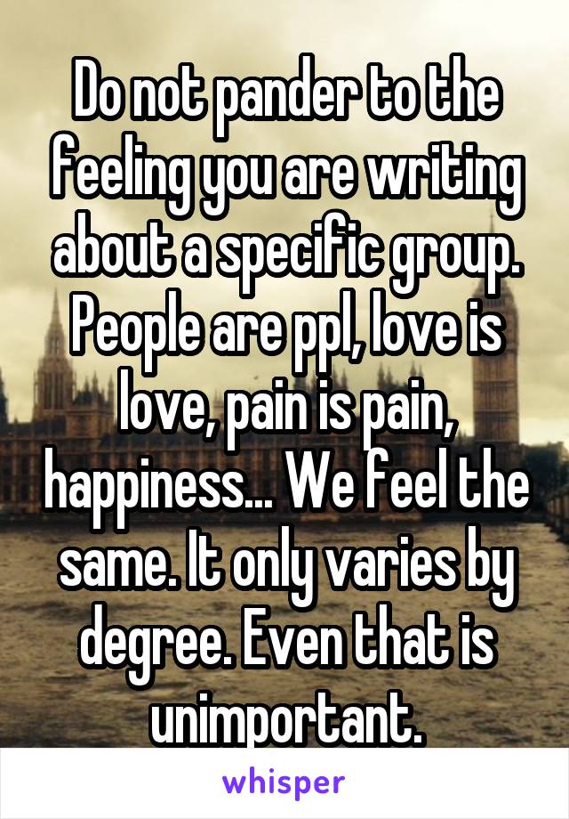 Do not pander to the feeling you are writing about a specific group. People are ppl, love is love, pain is pain, happiness... We feel the same. It only varies by degree. Even that is unimportant.