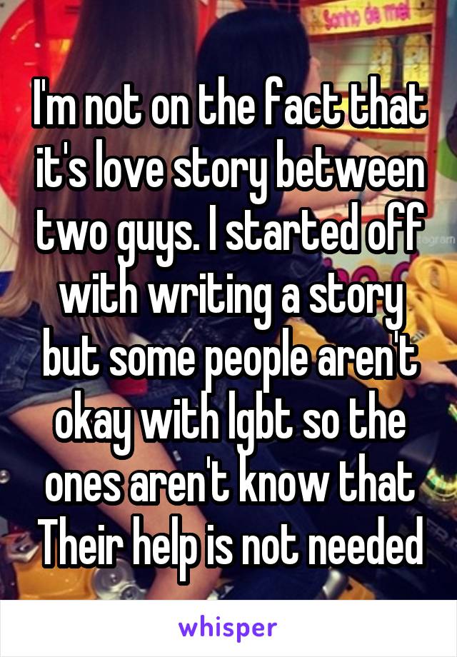 I'm not on the fact that it's love story between two guys. I started off with writing a story but some people aren't okay with lgbt so the ones aren't know that Their help is not needed