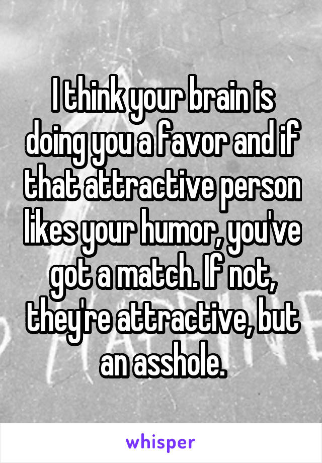 I think your brain is doing you a favor and if that attractive person likes your humor, you've got a match. If not, they're attractive, but an asshole.