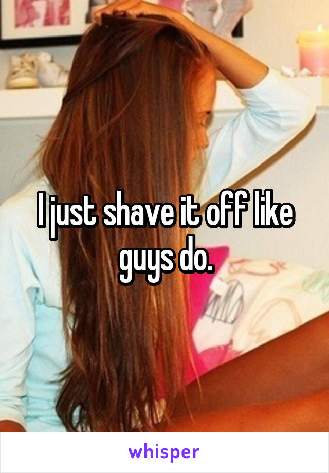 I just shave it off like guys do.