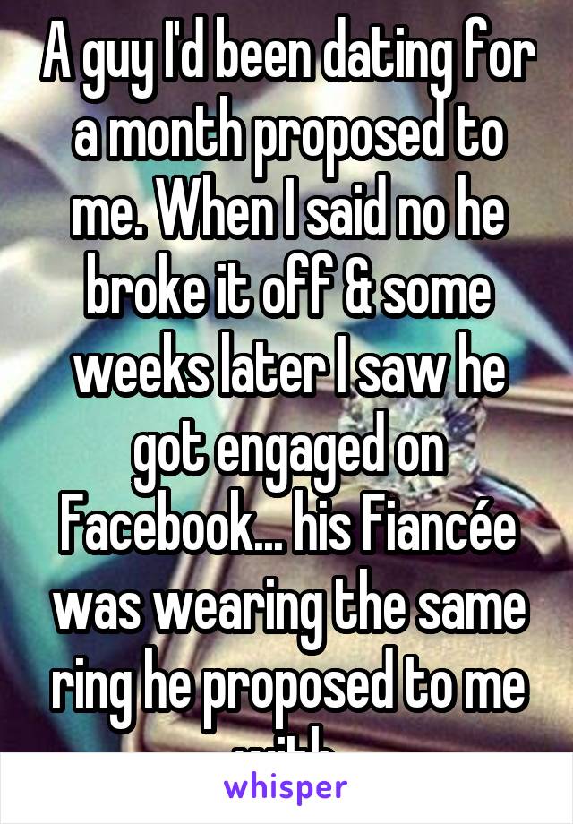 A guy I'd been dating for a month proposed to me. When I said no he broke it off & some weeks later I saw he got engaged on Facebook... his Fiancée was wearing the same ring he proposed to me with.