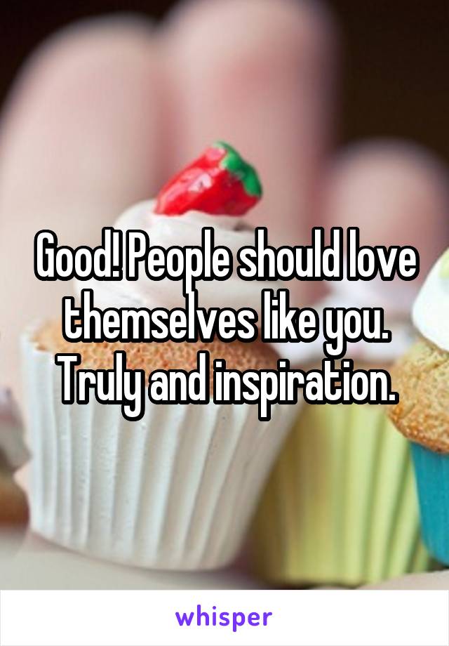 Good! People should love themselves like you. Truly and inspiration.