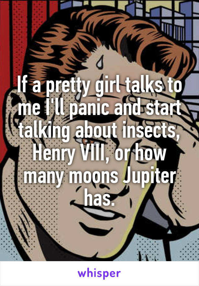 If a pretty girl talks to me I'll panic and start talking about insects, Henry VIII, or how many moons Jupiter has.