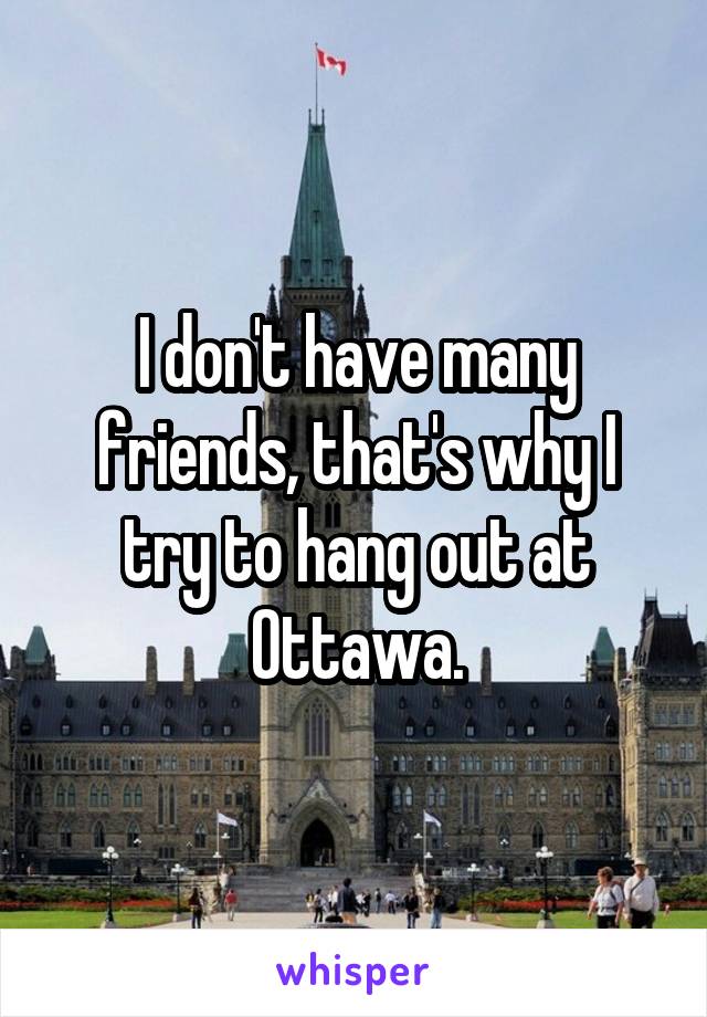 I don't have many friends, that's why I try to hang out at Ottawa.