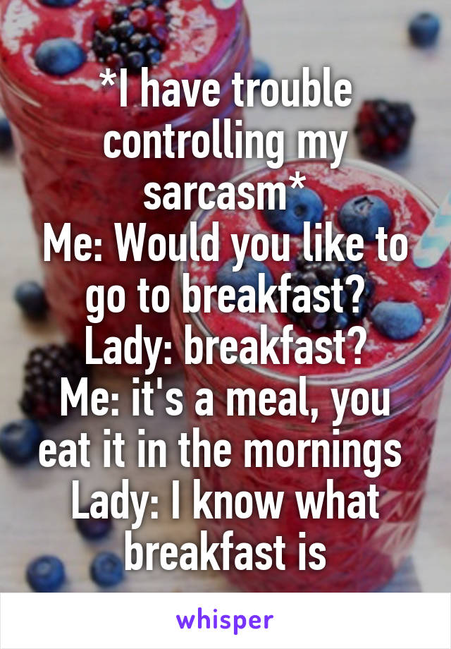 *I have trouble controlling my sarcasm*
Me: Would you like to go to breakfast?
Lady: breakfast?
Me: it's a meal, you eat it in the mornings 
Lady: I know what breakfast is