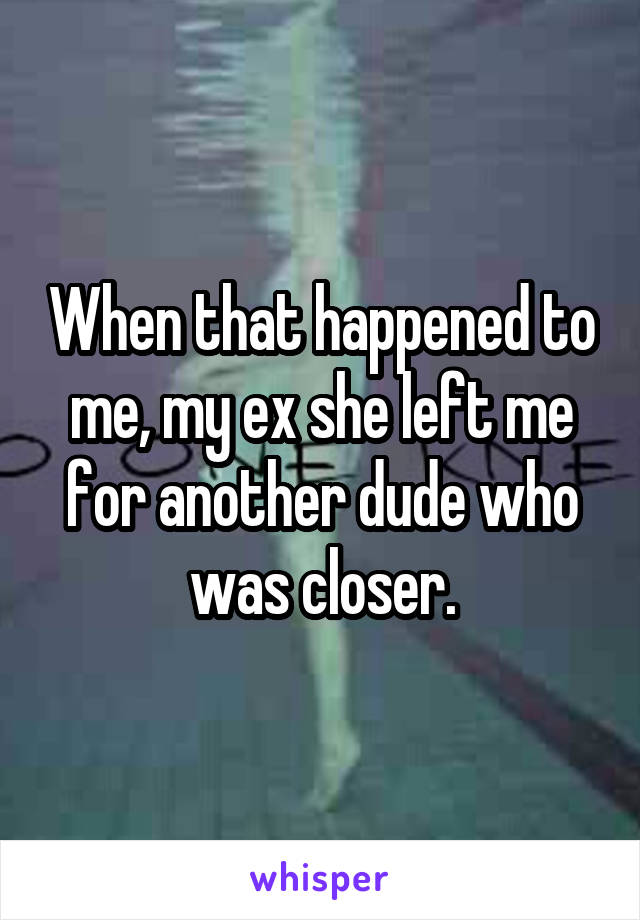 When that happened to me, my ex she left me for another dude who was closer.