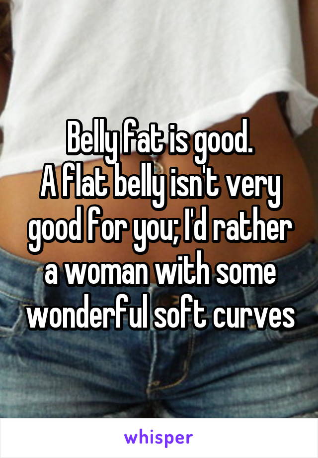 Belly fat is good.
A flat belly isn't very good for you; I'd rather a woman with some wonderful soft curves