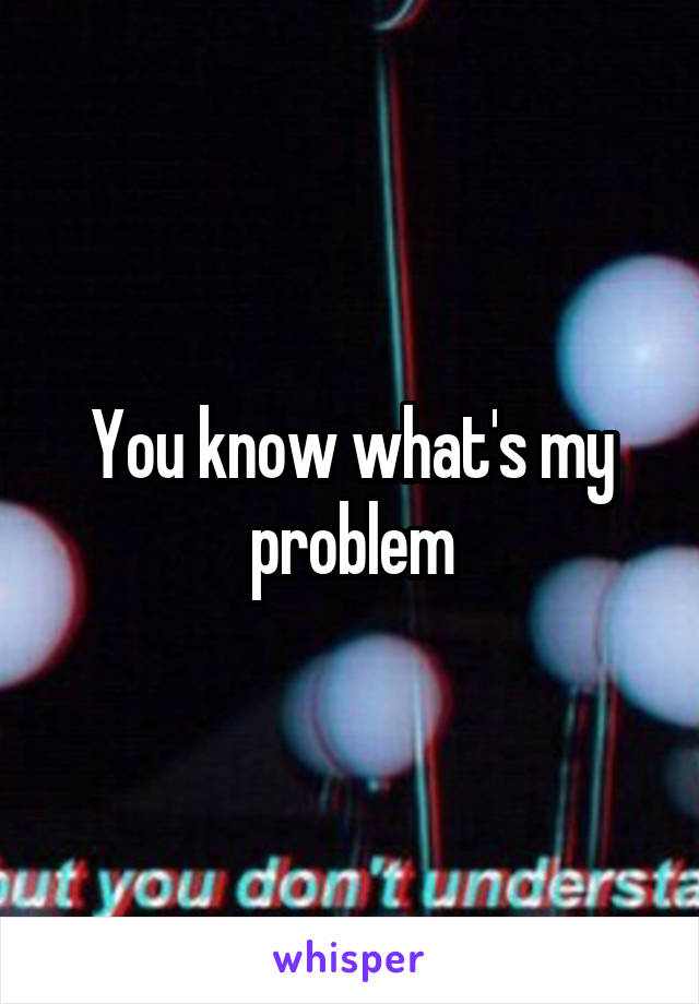 You know what's my problem