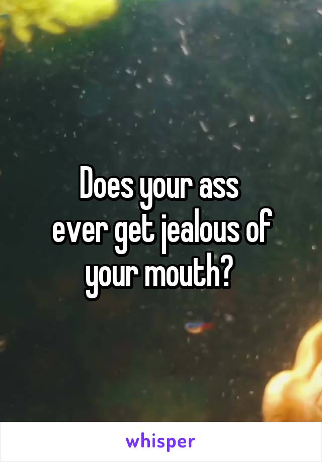 Does your ass 
ever get jealous of your mouth? 