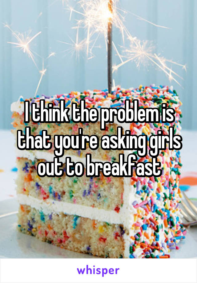 I think the problem is that you're asking girls out to breakfast