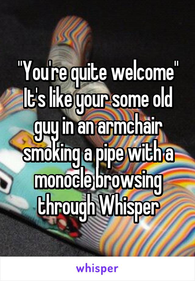 "You're quite welcome" It's like your some old guy in an armchair smoking a pipe with a monocle browsing through Whisper