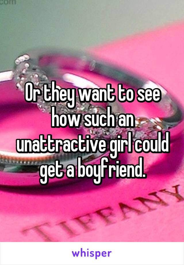 Or they want to see how such an unattractive girl could get a boyfriend.