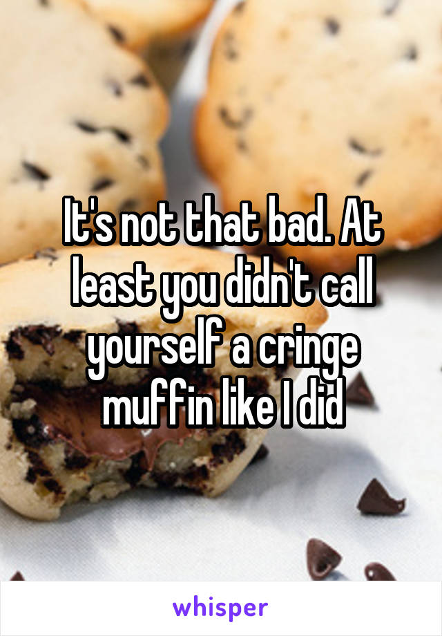 It's not that bad. At least you didn't call yourself a cringe muffin like I did