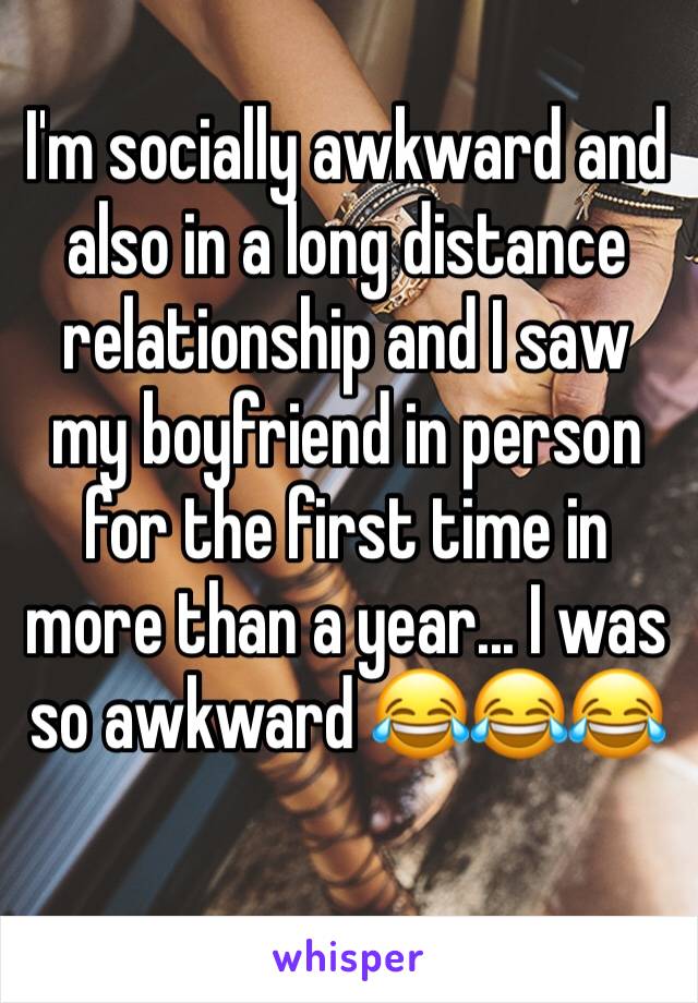 I'm socially awkward and also in a long distance relationship and I saw my boyfriend in person for the first time in more than a year... I was so awkward 😂😂😂