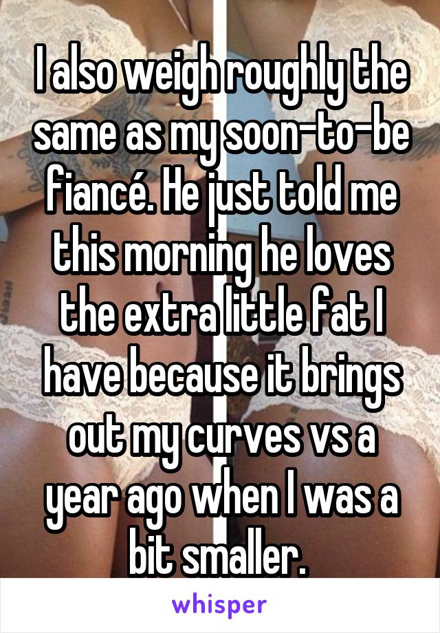 I also weigh roughly the same as my soon-to-be fiancé. He just told me this morning he loves the extra little fat I have because it brings out my curves vs a year ago when I was a bit smaller. 