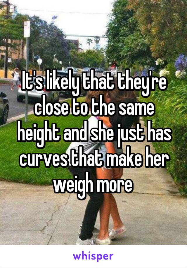 It's likely that they're close to the same height and she just has curves that make her weigh more 