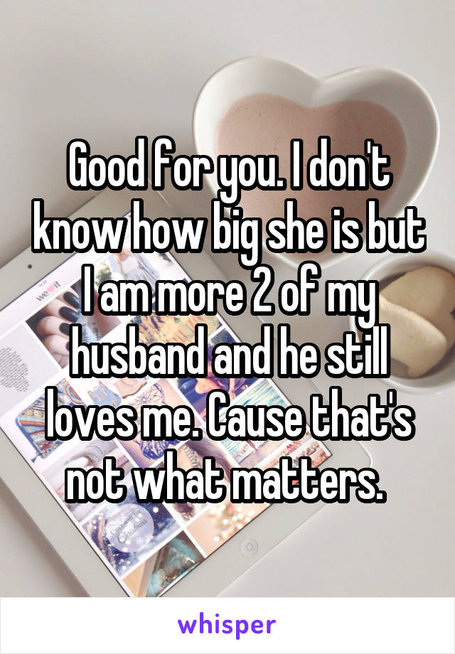 Good for you. I don't know how big she is but I am more 2 of my husband and he still loves me. Cause that's not what matters. 