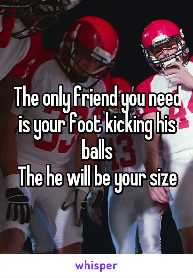 The only friend you need is your foot kicking his balls
The he will be your size