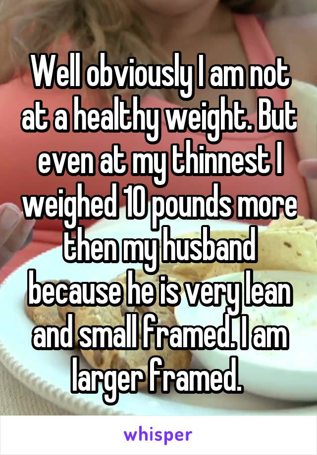 Well obviously I am not at a healthy weight. But even at my thinnest I weighed 10 pounds more then my husband because he is very lean and small framed. I am larger framed. 