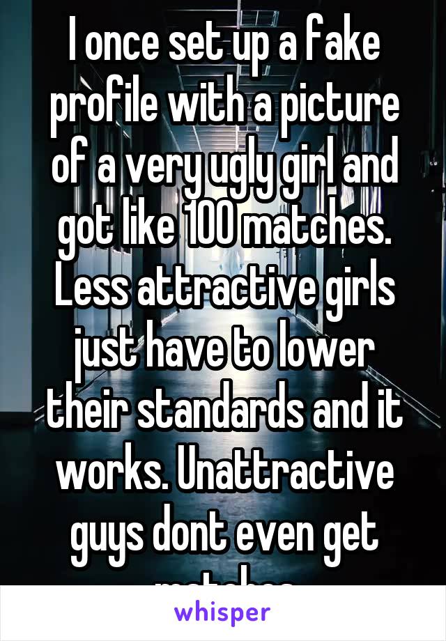 I once set up a fake profile with a picture of a very ugly girl and got like 100 matches. Less attractive girls just have to lower their standards and it works. Unattractive guys dont even get matches