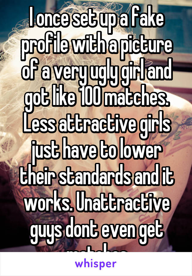 I once set up a fake profile with a picture of a very ugly girl and got like 100 matches. Less attractive girls just have to lower their standards and it works. Unattractive guys dont even get matches