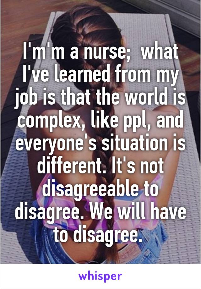 I'm'm a nurse;  what I've learned from my job is that the world is complex, like ppl, and everyone's situation is different. It's not disagreeable to disagree. We will have to disagree. 