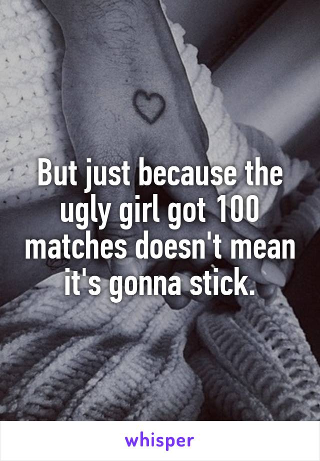 But just because the ugly girl got 100 matches doesn't mean it's gonna stick.