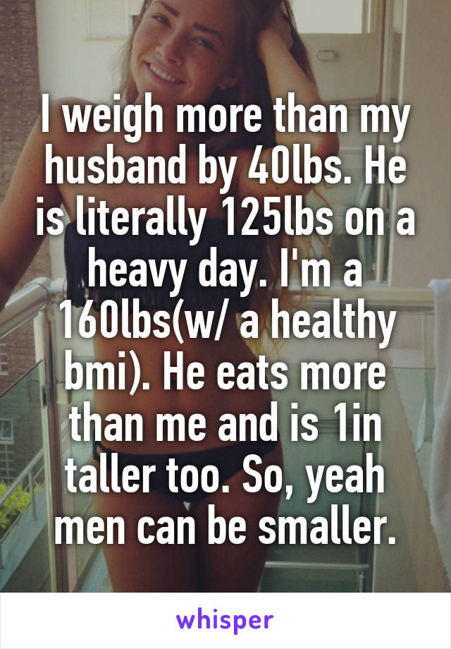 I weigh more than my husband by 40lbs. He is literally 125lbs on a heavy day. I'm a 160lbs(w/ a healthy bmi). He eats more than me and is 1in taller too. So, yeah men can be smaller.