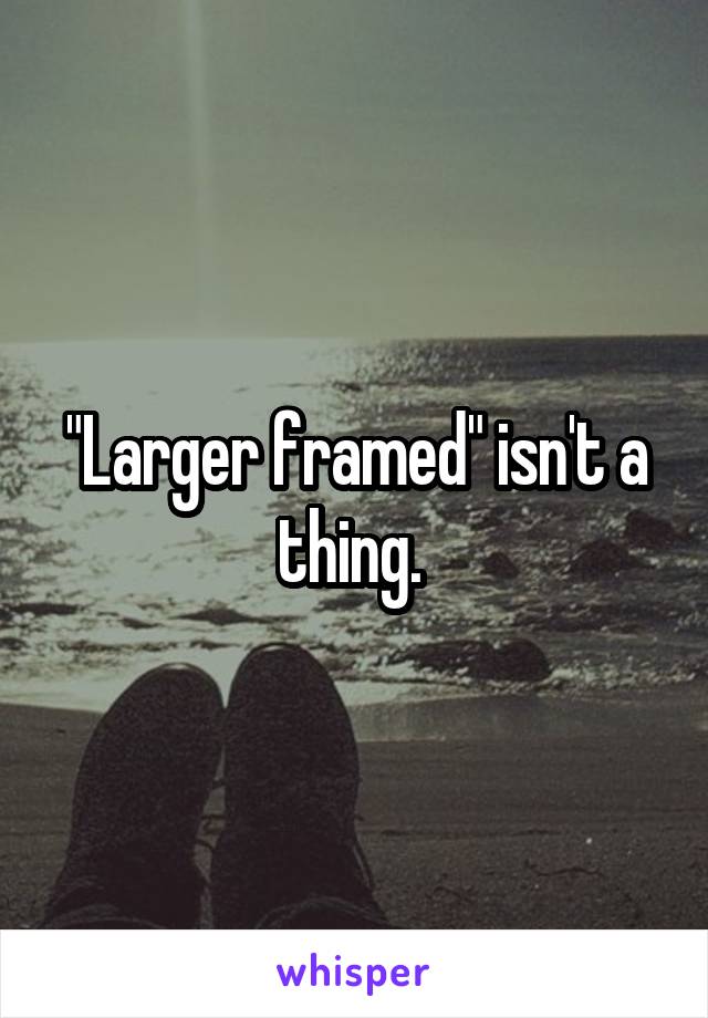 "Larger framed" isn't a thing. 