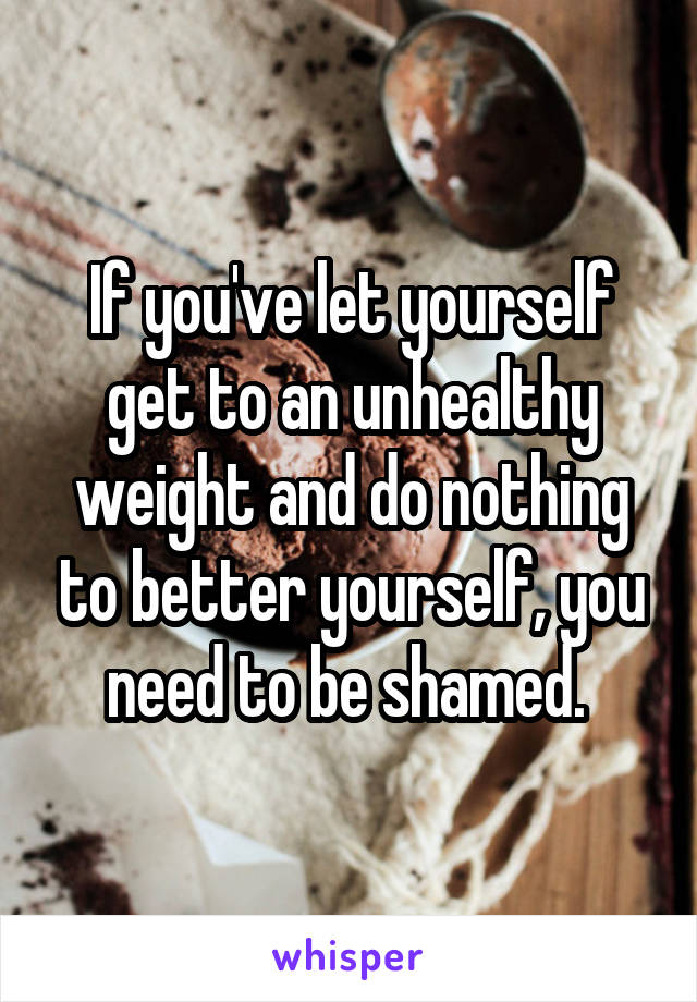 If you've let yourself get to an unhealthy weight and do nothing to better yourself, you need to be shamed. 