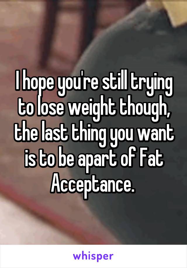 I hope you're still trying to lose weight though, the last thing you want is to be apart of Fat Acceptance. 