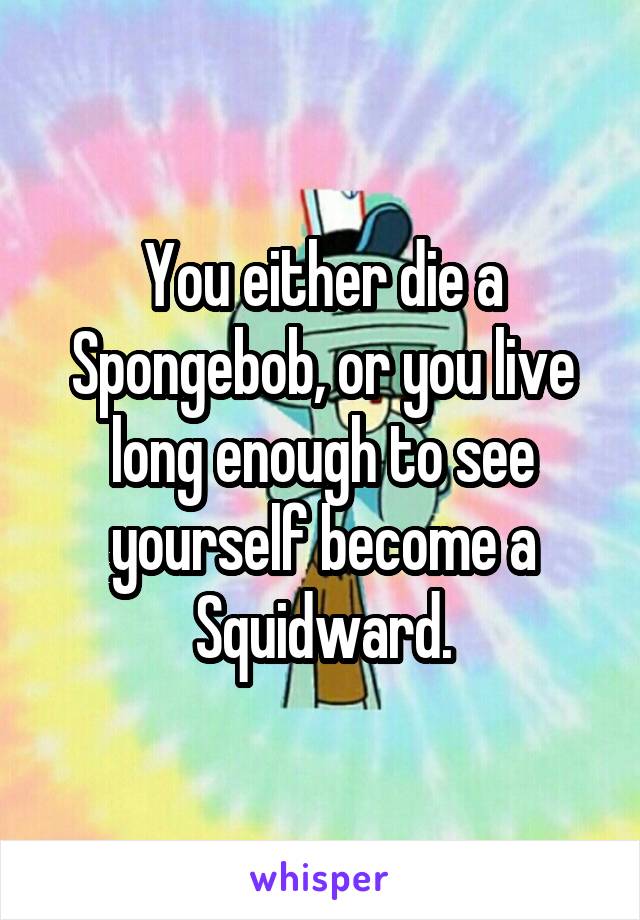 You either die a Spongebob, or you live long enough to see yourself become a Squidward.