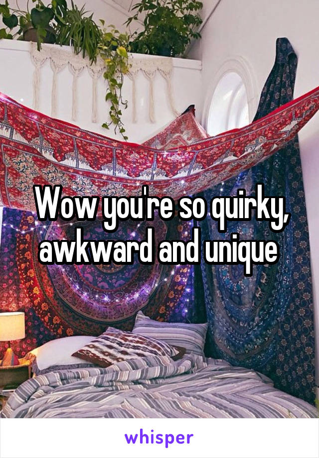 Wow you're so quirky, awkward and unique 