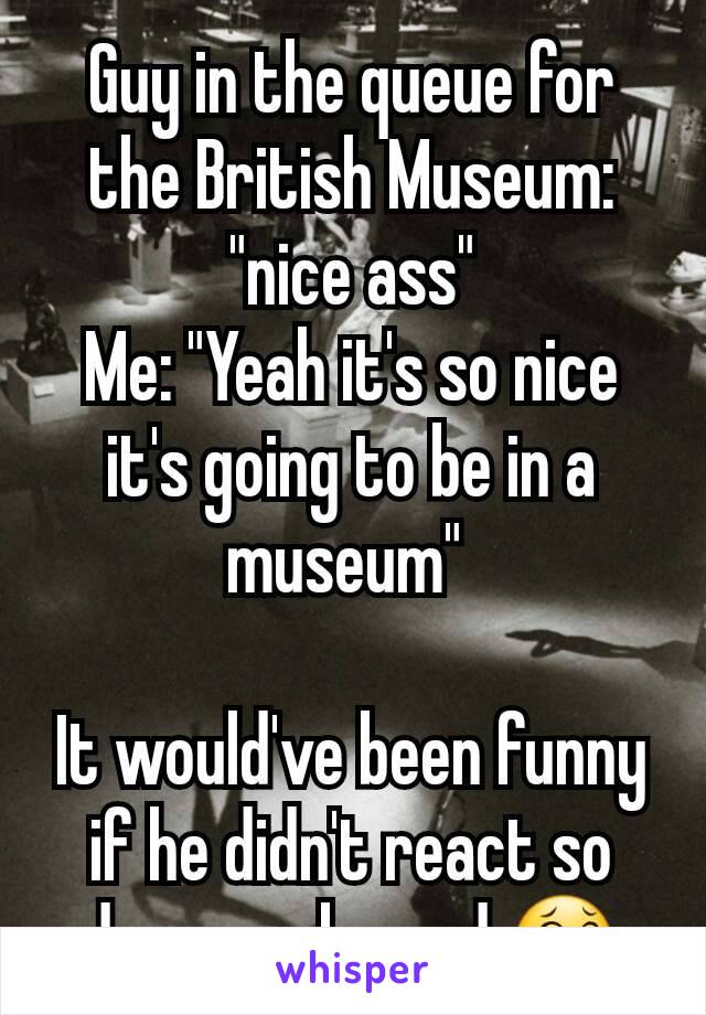 Guy in the queue for the British Museum: "nice ass"
Me: "Yeah it's so nice it's going to be in a museum" 

It would've been funny if he didn't react so damn awkward 😂