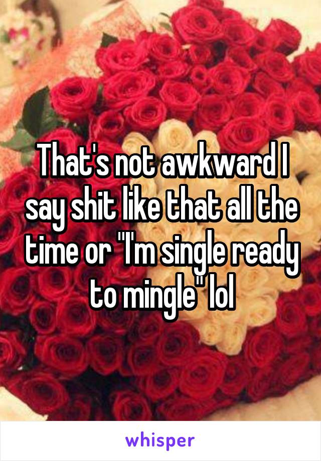 That's not awkward I say shit like that all the time or "I'm single ready to mingle" lol