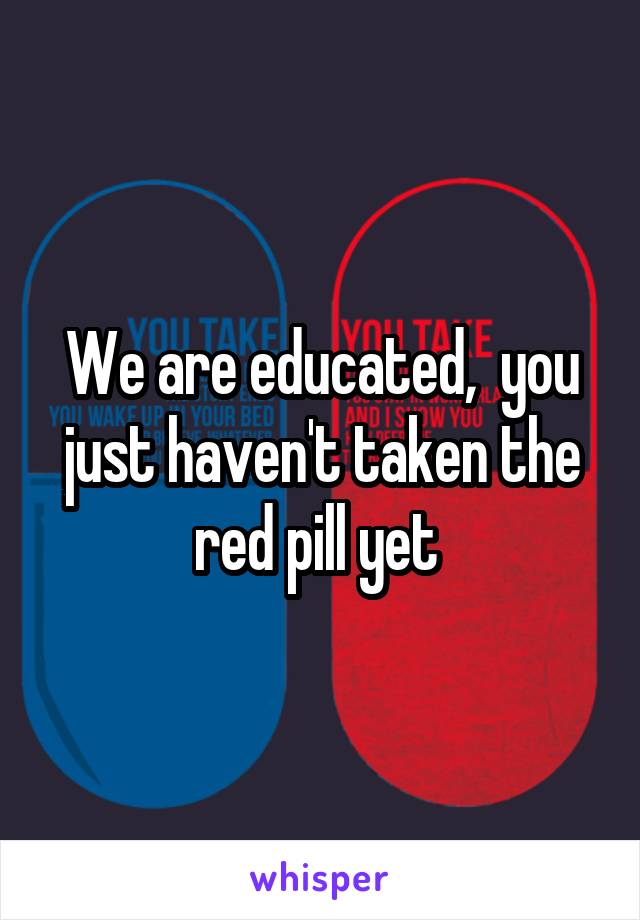 We are educated,  you just haven't taken the red pill yet 