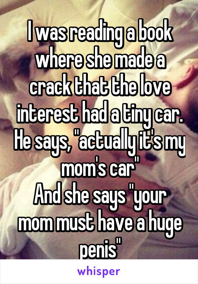 I was reading a book where she made a crack that the love interest had a tiny car. He says, "actually it's my mom's car"
And she says "your mom must have a huge penis"